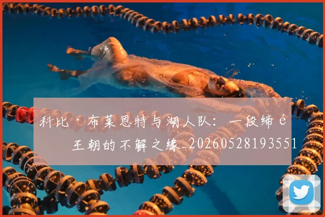 科比·布莱恩特与湖人队：一段缔造王朝的不解之缘_20260528193551